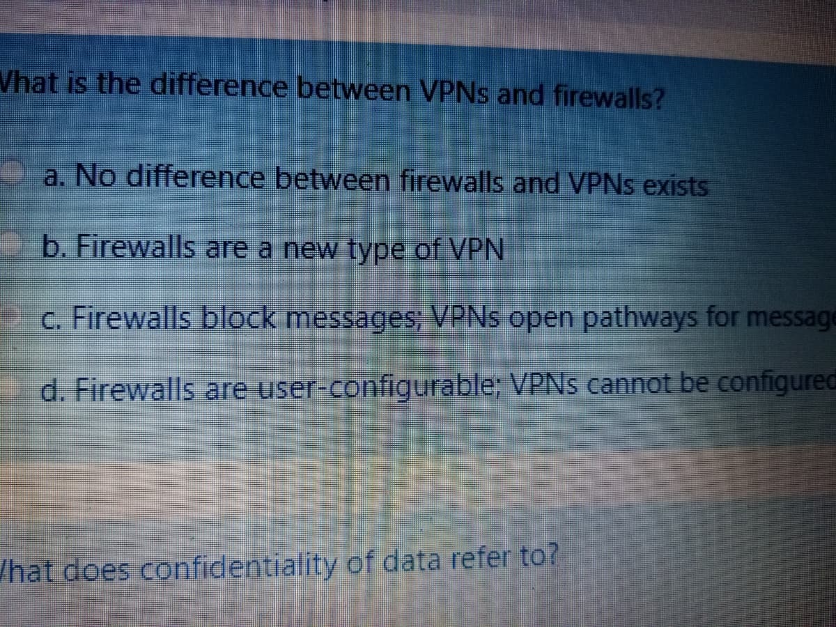 Vhat is the difference between VPNS and firewalls?
a. No difference between firewalls and VPNS exists
b. Firewalls are a new type of VPN
c. Firewalls block messages; VPNS open pathways for message
d. Firewalls are user-configurable; VPNS cannot be configured
/hat does confidentiality of data refer to?
