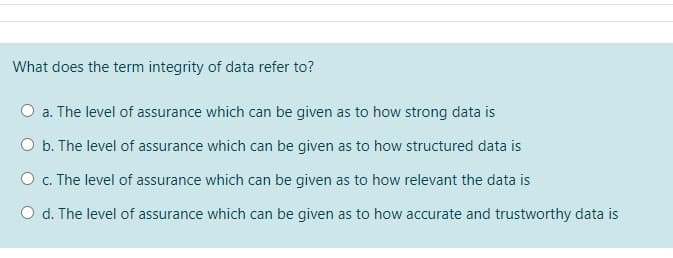 What does the term integrity of data refer to?
a. The level of assurance which can be given as to how strong data is
b. The level of assurance which can be given as to how structured data is
O c. The level of assurance which can be given as to how relevant the data is
d. The level of assurance which can be given as to how accurate and trustworthy data is
