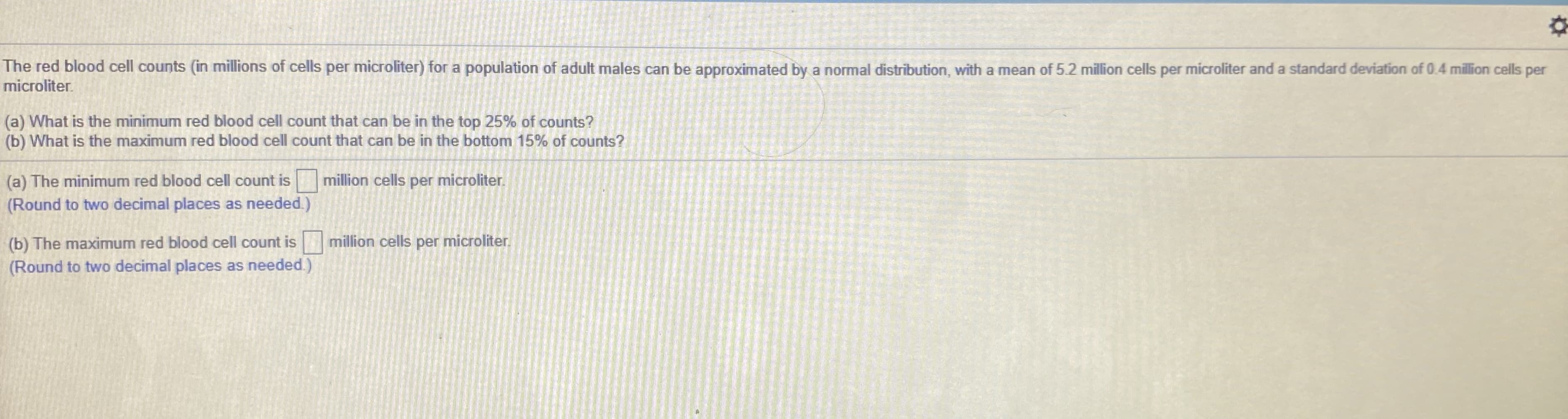 The red blood cell counts (in millions of cells per microliter) for a population of adult males can be approximated by a normal distribution, with a mean of 5.2 million cells per microliter and a standard deviation of 0.4 million cells per
microliter.
(a) What is the minimum red blood cell count that can be in the top 25% of counts?
(b) What is the maximum red blood cell count that ca be in the bottom 15% of counts?
(a) The minimum red blood cell count is million cells per microliter.
(Round to two decimal places as needed.)
(b) The maximum red blood cell count is
million cells per microliter.
(Round to two decimal places as needed.)
