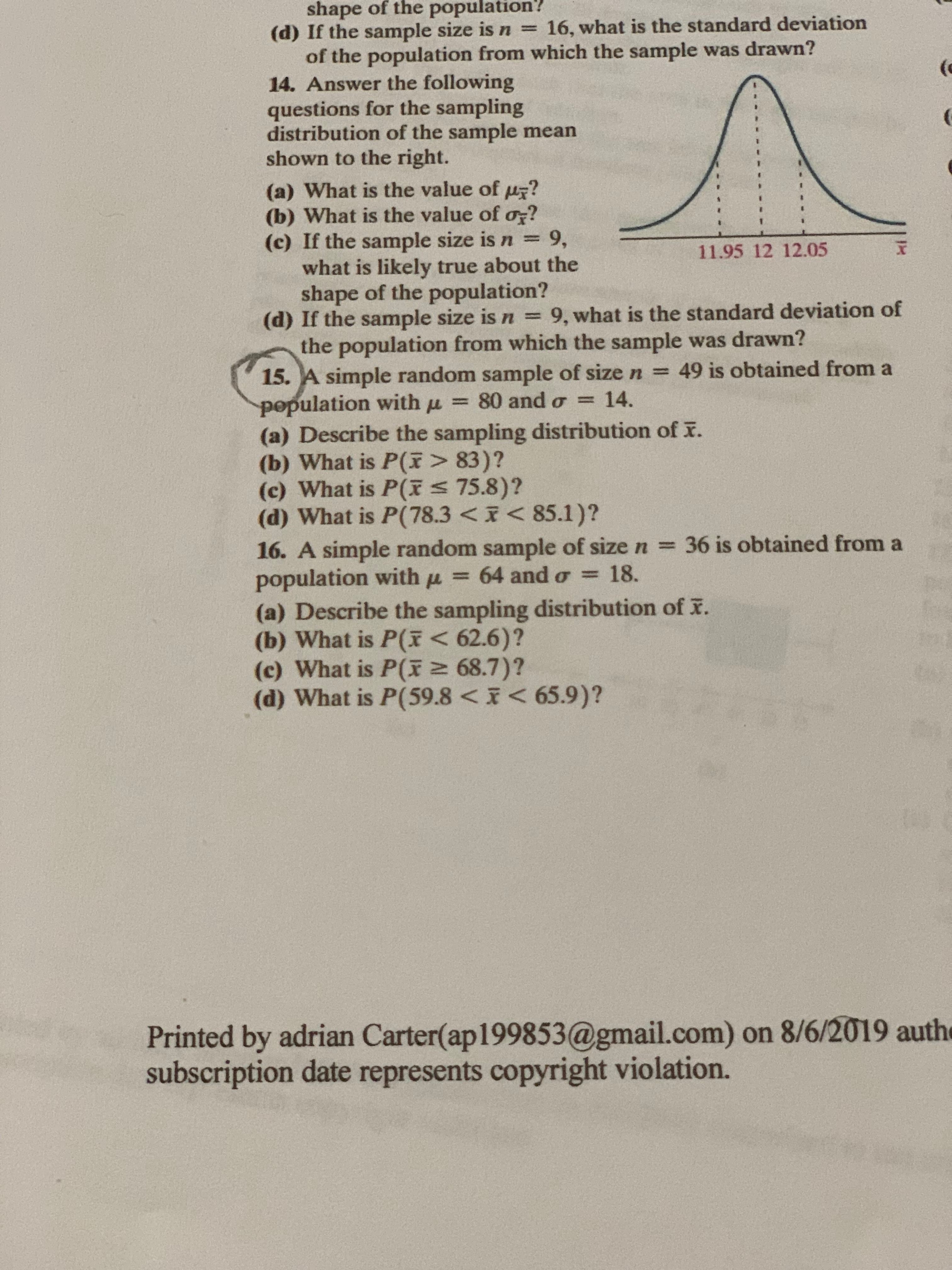 shape of the population?
16, what is the standard deviation
(d) If the sample size is n =
of the population from which the sample was drawn?
14. Answer the following
questions for the sampling
distribution of the sample mean
shown to the right.
(
(
(a) What is the value of u?
(b) What is the value of o?
(c) If the sample size is n 9,
what is likely true about the
shape of the population?
(d) If the sample size is n = 9, what is the standard deviation of
the population from which the sample was drawn?
15. A simple random sample of size n =
population with u=
(a) Describe the sampling distribution of r.
(b) What is P(F> 83)?
(c) What is P(F 75.8)?
(d) What is P(78.3 < < 85.1)?
16. A simple random sample of size n 36 is obtained from a
population with u = 64 and o = 18.
(a) Describe the sampling distribution of F.
(b) What is P(I < 62.6)?
(c) What is P(F2 68.7)?
(d) What is P(59.8 < < 65.9)?
11.95 12 12.05
49 is obtained from a
14.
80 and o
Printed by adrian Carter(ap199853@gmail.com) on 8/6/2019 authe
subscription date represents copyright violation.
