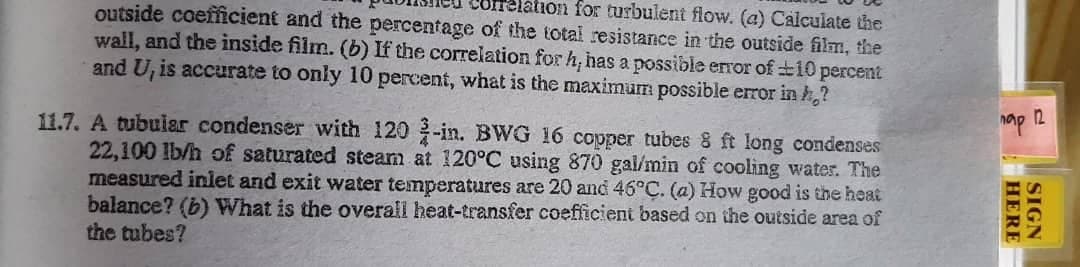 outside coefficient and the percentage of the total resistance in the outside film, the
Correlation for turbulent flow. (a) Calculate the
wall, and the inside film. (b) If the correlation for h, has a possible error of 10 percent
and U, is accurate to only 10 percent, what is the maximum possible error in h?
11.7. A tubular condenser with 120 2-in. BWG 16 copper tubes 8 ft long condenses
22,100 lb/h of saturated steam at 120°C using 870 gal/min of cooling water. The
measured inlet and exit water temperatures are 20 and 46°C. (a) How good is the heat
balance? (b) What is the overall heat-transfer coefficient based on the outside area of
the tubes?
nap 12
HERE
SIGN