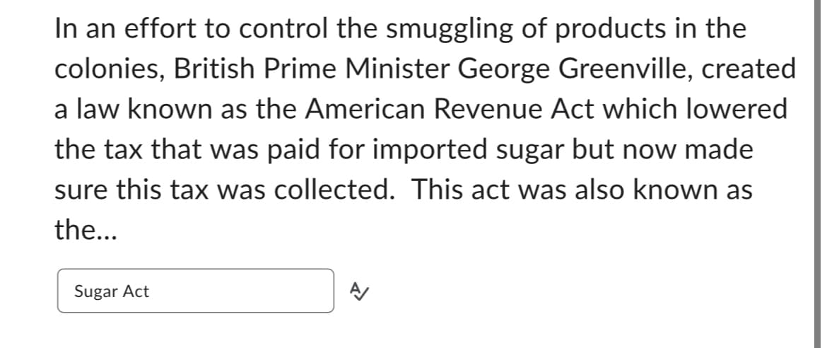 In an effort to control the smuggling of products in the
colonies, British Prime Minister George Greenville, created
a law known as the American Revenue Act which lowered
the tax that was paid for imported sugar but now made
sure this tax was collected. This act was also known as
the...
Sugar Act
A