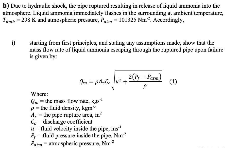 b) Due to hydraulic shock, the pipe ruptured resulting in release of liquid ammonia into the
atmosphere. Liquid ammonia immediately flashes in the surrounding at ambient temperature,
Tamb = 298 K and atmospheric pressure, Patm
= 101325 Nm². Accordingly,
starting from first principles, and stating any assumptions made, show that the
mass flow rate of liquid ammonia escaping through the ruptured pipe upon failure
is given by:
i)
2(P, — Расm)
(1)
Qm = pA,Co |u²
+
Where:
Qm = the mass flow rate, kgs
p = the fluid density, kgm3
A, = the pipe rupture area, m?
Co = discharge coefficient
u = fluid velocity inside the pipe, ms-1
= fluid pressure inside the pipe, Nm2
P;
Patm = atmospheric pressure, Nm³
n-2
