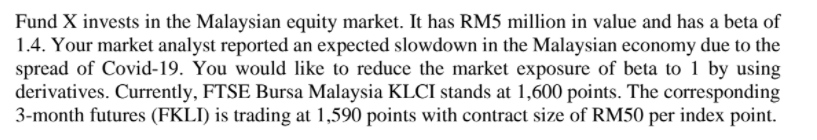Fund X invests in the Malaysian equity market. It has RM5 million in value and has a beta of
1.4. Your market analyst reported an expected slowdown in the Malaysian economy due to the
spread of Covid-19. You would like to reduce the market exposure of beta to 1 by using
derivatives. Currently, FTSE Bursa Malaysia KLCI stands at 1,600 points. The corresponding
3-month futures (FKLI) is trading at 1,590 points with contract size of RM50 per index point.
