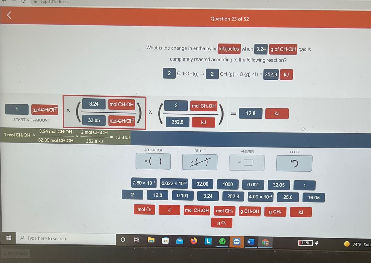 i app.101edu.co
Question 23 of 52
What is the change in enthalpy in kilojoules when 3.24 g of CH,OH gas is
completely reacted according to the following reaction?
2 CH:OH(g) →
2
CH:(g) + O:(g) AH = 252.8 kJ
3.24
mol CH:OH
2
mol CH.OH
molCHOH
12.8
kJ
STARTING AMOUNT
32.05
molCHOH
252.8
kJ
3.24 mol CH.OH
2 mol CH.OH
1 mol CH.OH x
12.8 kJ
32.05 mol CH,OH
252.8 kJ
ADD FACTOR
DELETE
ANSWER
RESET
*( )
7.80 x 10
6.022 x 10
32.00
1000
0.001
32.05
1
2
12.8
0.101
3.24
252.8
4.00 x 10
25.6
16.05
mol O2
J
mol CH.OH
mol CH.
g CH.OH
g CH.
kJ
g O:
P Type here to search
11%
74°F Sun
Lenovo
