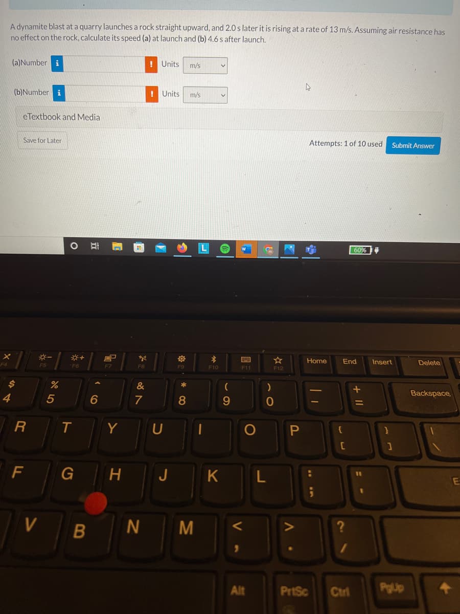 A dynamite blast at a quarry launches a rock straight upward, and 2.0 s later it is rising at a rate of 13 m/s. Assuming air resistance has
no effect on the rock, calculate its speed (a) at launch and (b) 4.6 s after launch.
(a)Number
! Units
m/s
(b)Number i
! Units
m/s
eTextbook and Media
Save for Later
Attempts: 1 of 10 used
Submit Answer
耳
60%
Home
End
Insert
Delete
F5
F6
F7
F8
F9
F10
F11
F12
24
%
&
*
Backspace,
4
6
7
8
9.
0
T
Y
F
H
J
K
E
M
Alt
PriSc
Ctri
PgUp
B
