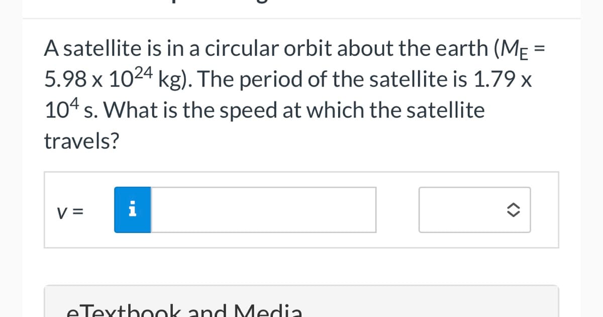 A satellite is in a circular orbit about the earth (MẸ =
5.98 x 1024 kg). The period of the satellite is 1.79 x
104 s. What is the speed at which the satellite
travels?
V =
i
eTexthook and Media
<>
