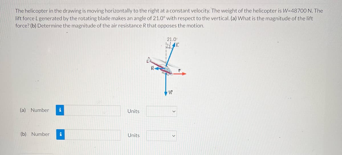 The helicopter in the drawing is moving horizontally to the right at a constant velocity. The weight of the helicopter is W=48700 N. The
lift force L generated by the rotating blade makes an angle of 21.0° with respect to the vertical. (a) What is the magnitude of the lift
force? (b) Determine the magnitude of the air resistance R that opposes the motion.
21.0
(a) Number
Units
(b) Number
i
Units
