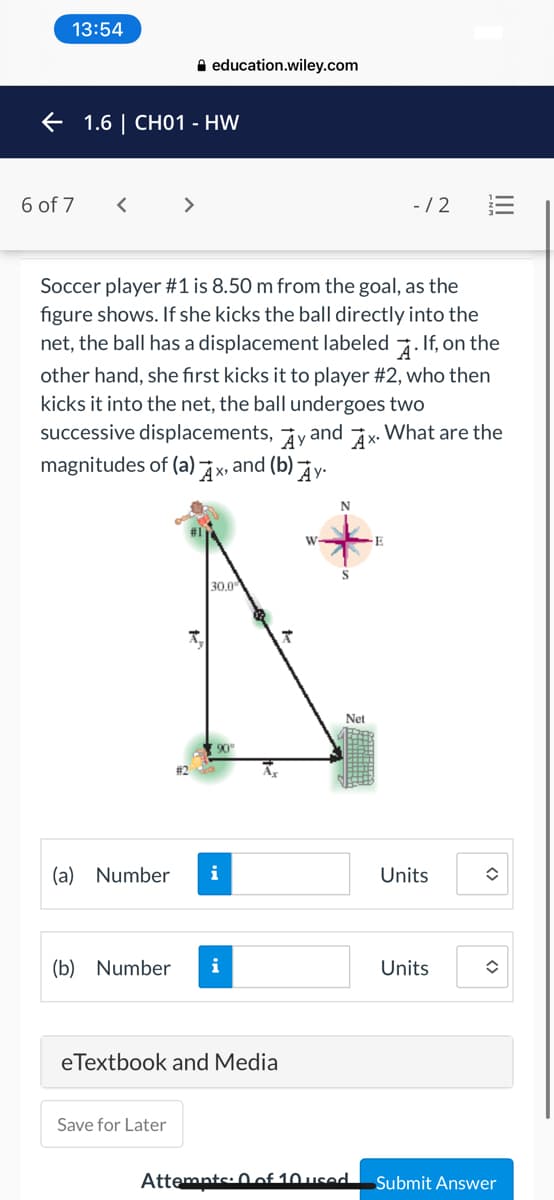13:54
A education.wiley.com
e 1.6 | CHO1 - HW
6 of 7
>
-/ 2
Soccer player #1 is 8.50 m from the goal, as the
figure shows. If she kicks the ball directly into the
net, the ball has a displacement labeled 7. If, on the
other hand, she first kicks it to player #2, who then
kicks it into the net, the ball undergoes two
successive displacements, yand ix. What are the
magnitudes of (a) x, and (b) y•
W
30,0
Net
(a) Number
i
Units
(b) Number
i
Units
eTextbook and Media
Save for Later
Attemnts: 0of 10used
Submit Answer
<>
<>
