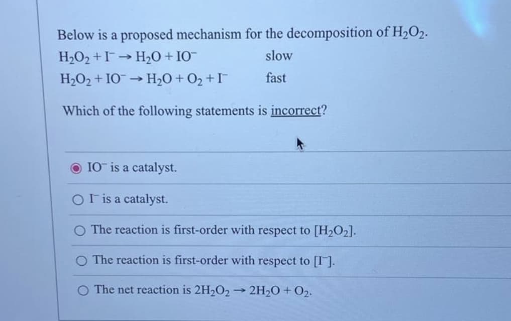 Below is a proposed mechanism for the decomposition of H₂O2.
H₂O₂+I→ H₂O + IO™
slow
H₂O₂ + IO → H₂O + O₂ + I
fast
Which of the following statements is incorrect?
-
OIO is a catalyst.
OI is a catalyst.
O The reaction is first-order with respect to [H₂O₂].
O The reaction is first-order with respect to [I].
O The net reaction is 2H₂O2 → 2H₂O + O₂.