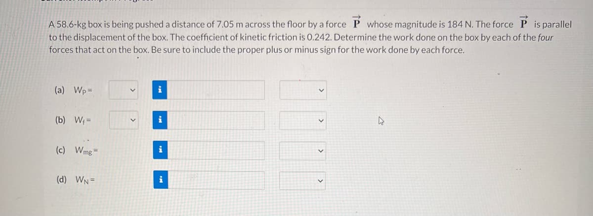 A 58.6-kg box is being pushed a distance of 7.05 m across the floor by a force P whose magnitude is 184 N. The force P is parallel
to the displacement of the box. The coefficient of kinetic friction is 0.242. Determine the work done on the box by each of the four
forces that act on the box. Be sure to include the proper plus or minus sign for the work done by each force.
(a) Wp=
i
(b) Wf=
i
(c) Wmg=
i
(d) WN=
i
