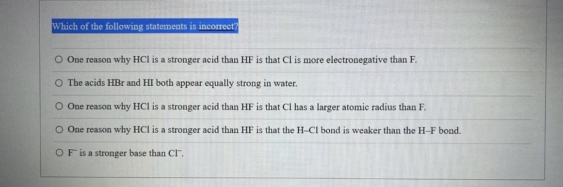 Which of the following statements is incorrect?
O One reason why HCl is a stronger acid than HF is that Cl is more electronegative than F.
O The acids HBr and HI both appear equally strong in water.
O One reason why HCl is a stronger acid than HF is that Cl has a larger atomic radius than F.
O One reason why HCI is a stronger acid than HF is that the H-Cl bond is weaker than the H-F bond.
OF is a stronger base than Cl.