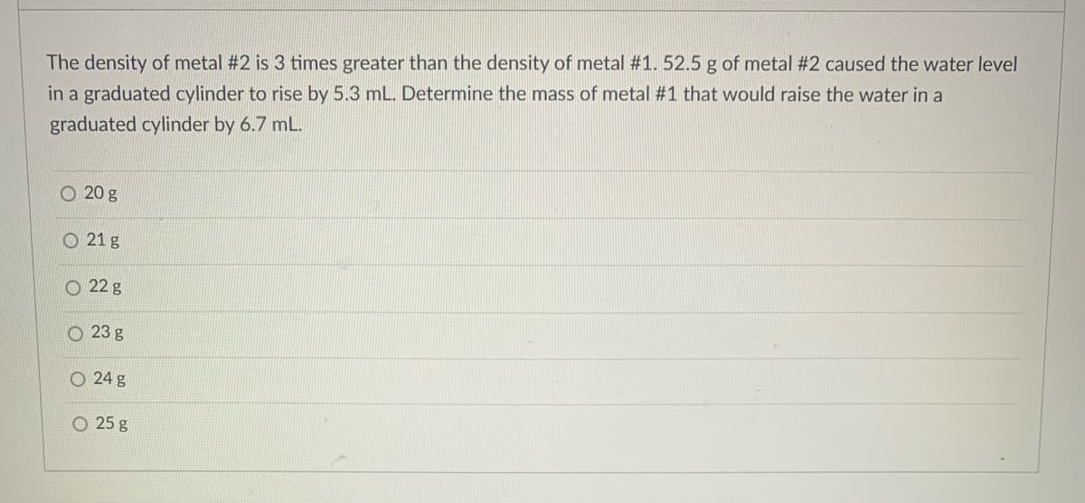 The density of metal #2 is 3 times greater than the density of metal #1. 52.5 g of metal #2 caused the water level
in a graduated cylinder to rise by 5.3 mL. Determine the mass of metal #1 that would raise the water in a
graduated cylinder by 6.7 mL.
O 20 g
O 21 g
O 22 g
O 23 g
O 24 g
O 25 g
