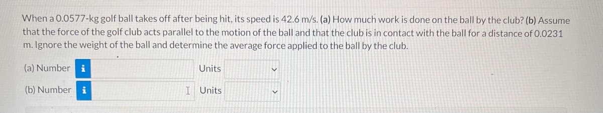 When a 0.0577-kg golf ball takes off after being hit, its speed is 42.6 m/s. (a) How much work is done on the ball by the club? (b) Assume
that the force of the golf club acts parallel to the motion of the ball and that the club is in contact with the ball for a distance of 0.0231
m. Ignore the weight of the ball and determine the average force applied to the ball by the club.
(a) Number i
Units
(b) Number i
I Units
