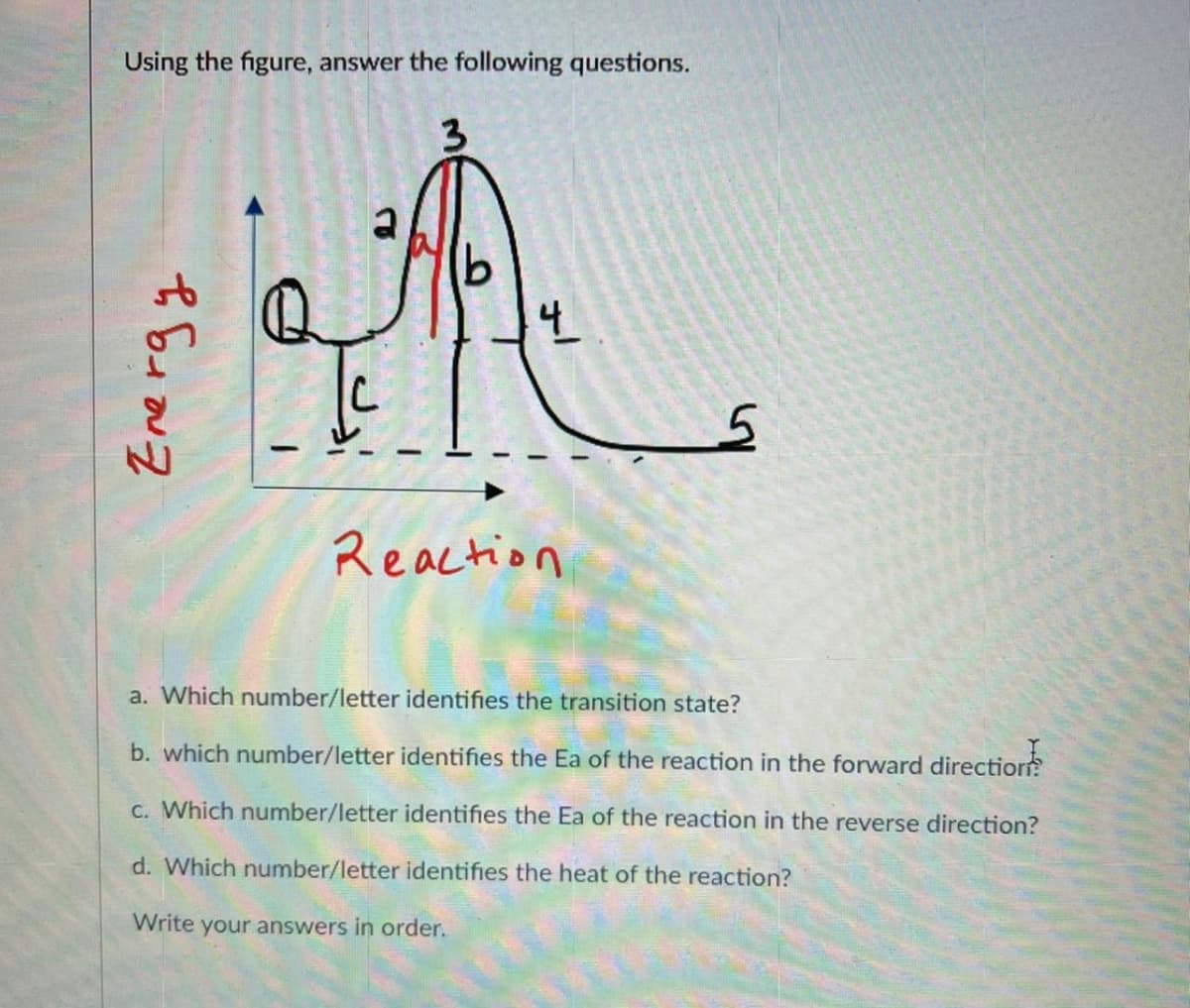 Using the figure, answer the following questions.
3
b
Re
4
Energy
Reaction
5
a. Which number/letter identifies the transition state?
b. which number/letter identifies the Ea of the reaction in the forward direction
c. Which number/letter identifies the Ea of the reaction in the reverse direction?
d. Which number/letter identifies the heat of the reaction?
Write your answers in order.