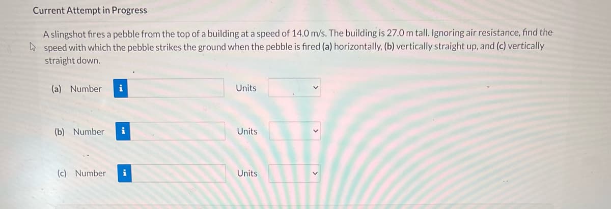 Current Attempt in Progress
A slingshot fires a pebble from the top of a building at a speed of 14.0 m/s. The building is 27.0 m tall. Ignoring air resistance, find the
o speed with which the pebble strikes the ground when the pebble is fired (a) horizontally, (b) vertically straight up, and (c) vertically
straight down.
(a) Number
i
Units
(b) Number
i
Units
(c) Number
i
Units

