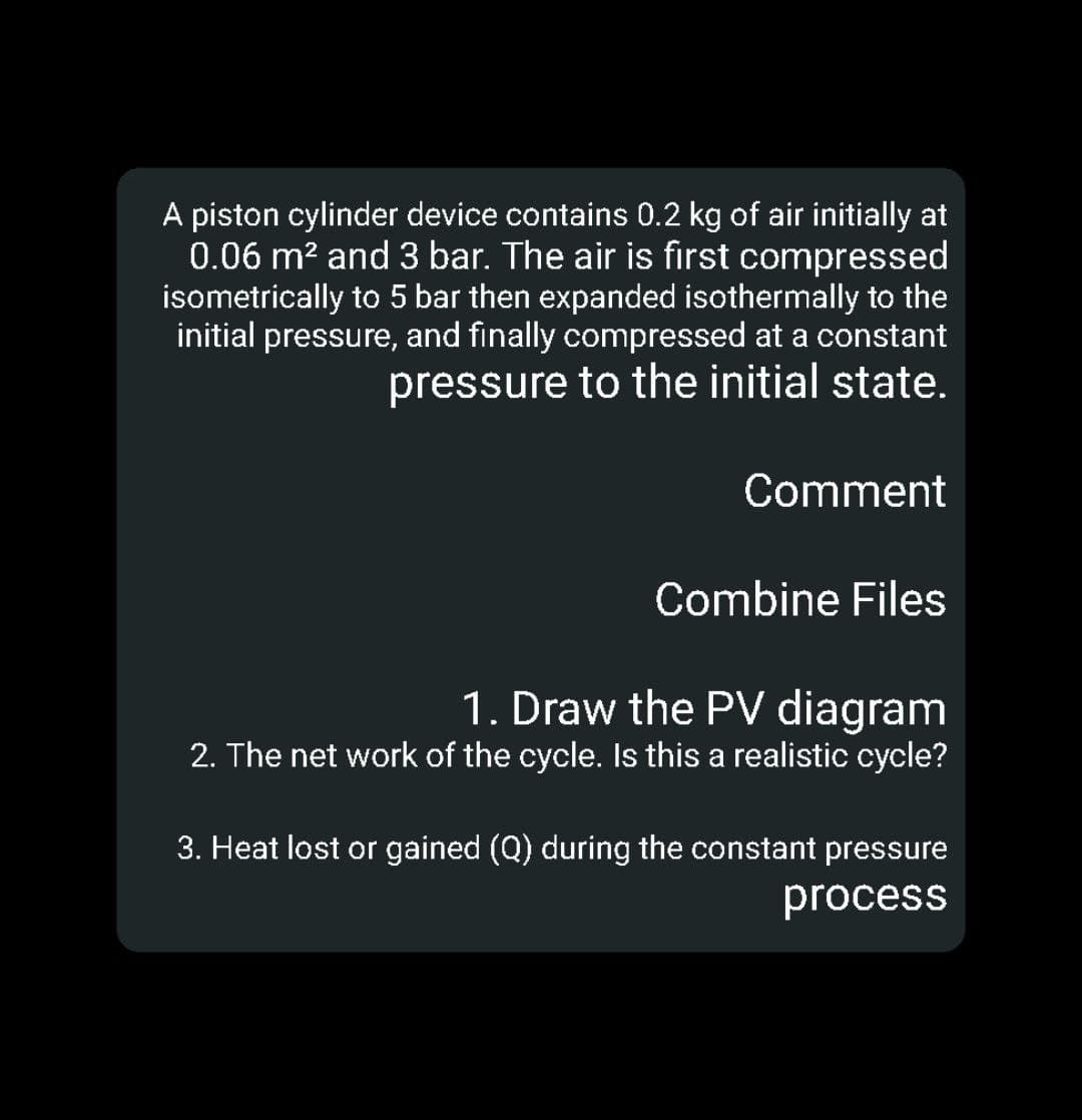 A piston cylinder device contains 0.2 kg of air initially at
0.06 m? and 3 bar. The air is first compressed
isometrically to 5 bar then expanded isothermally to the
initial pressure, and finally compressed at a constant
pressure to the initial state.
Comment
Combine Files
1. Draw the PV diagram
2. The net work of the cycle. Is this a realistic cycle?
3. Heat lost or gained (Q) during the constant pressure
process
