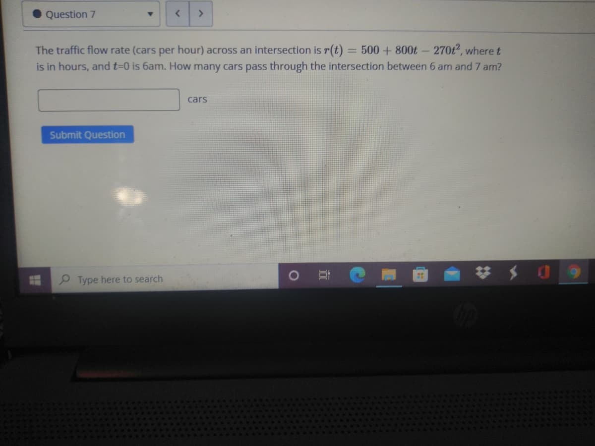 Question 7
<>
The traffic flow rate (cars per hour) across an intersection is r(t) = 500 + 800t - 270t2, where t
is in hours, and t-0 is 6am. How many cars pass through the intersection between 6 am and 7 am?
cars
Submit Question
P Type here to search
