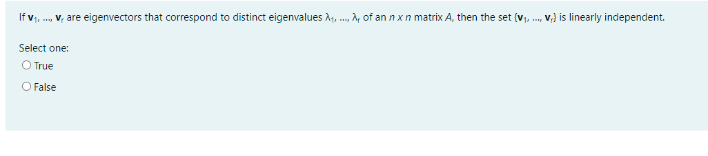 If v, ., v, are eigenvectors that correspond to distinct eigenvalues A1, ., A, of an nxn matrix A, then the set {v, ., v} is linearly independent.
Select one:
O True
O False
