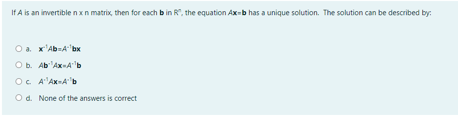 If A is an invertible n x n matrix, then for each b in R", the equation Ax=b has a unique solution. The solution can be described by:
O a. x'Ab=A-'bx
O b. Ab-Ax=A•'b
O. A'Ax=A'b
O d. None of the answers is correct
