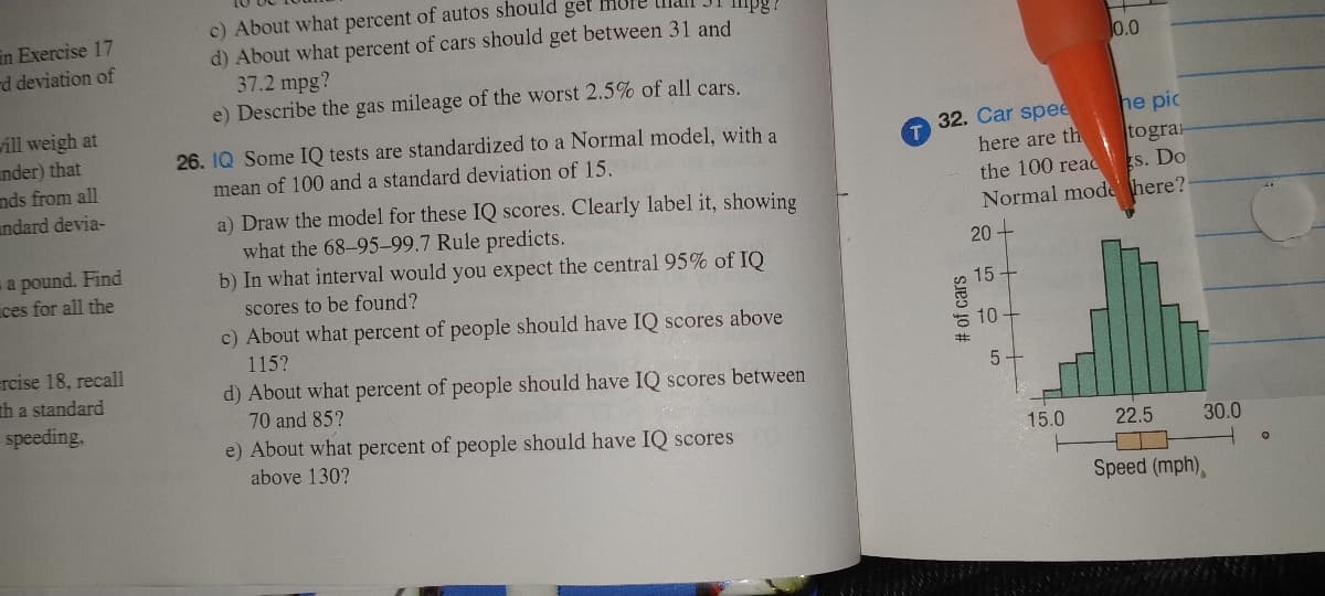 in Exercise 17
rd deviation of
will weigh at
nder) that
nds from all
andard devia-
a pound. Find
ces for all the
=rcise 18, recall
th a standard
speeding,
c) About what percent of autos should get more
d) About what percent of cars should get between 31 and
37.2 mpg?
e) Describe the gas mileage of the worst 2.5% of all cars.
26. IQ Some IQ tests are standardized to a Normal model, with a
mean of 100 and a standard deviation of 15.
a) Draw the model for these IQ scores. Clearly label it, showing
what the 68-95-99.7 Rule predicts.
b) In what interval would you expect the central 95% of IQ
scores to be found?
c) About what percent of people should have IQ scores above
115?
d) About what percent of people should have IQ scores between
70 and 85?
e) About what percent of people should have IQ scores
above 130?
he pic
here are th
togra
the 100 reads. Do
Normal mode here?
20+
15
32. Car spee
# of cars
10
5
0.0
15.0
22.5
30.0
Speed (mph),
O