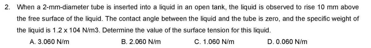 2. When a 2-mm-diameter tube is inserted into a liquid in an open tank, the liquid is observed to rise 10 mm above
the free surface of the liquid. The contact angle between the liquid and the tube is zero, and the specific weight of
the liquid is 1.2 x 104 N/m3. Determine the value of the surface tension for this liquid.
A. 3.060 N/m
B. 2.060 N/m
C. 1.060 N/m
D. 0.060 N/m
