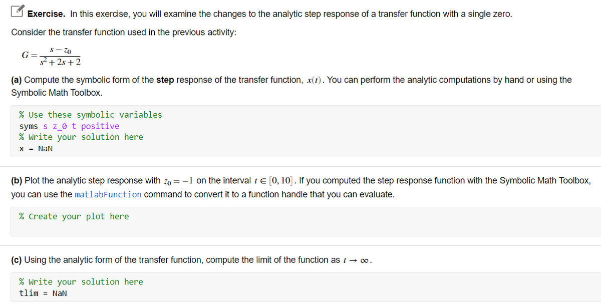 Exercise. In this exercise, you will examine the changes to the analytic step response of a transfer function with a single zero.
Consider the transfer function used in the previous activity:
S – Z0
G =
s2 + 2s + 2
(a) Compute the symbolic form of the step response of the transfer function, x(t). You can perform the analytic computations by hand or using the
Symbolic Math Toolbox.
% Use these symbolic variables
syms s z_0 t positive
% write your solution here
X = NaN
(b) Plot the analytic step response with zo = -1 on the interval te [0, 10]. If you computed the step response function with the Symbolic Math Toolbox,
you can use the matlabFunction command to convert it to a function handle that you can evaluate.
% Create your plot here
(c) Using the analytic form of the transfer function, compute the limit of the function as t →.
% write your solution here
tlim = NaN
