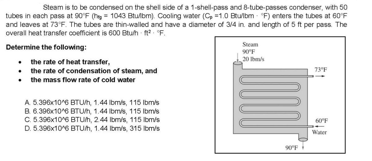Steam is to be condensed on the shell side of a 1-shell-pass and 8-tube-passes condenser, with 50
= 1043 Btu/lbm). Cooling water (Cp =1.0 Btu/lbm - °F) enters the tubes at 60°F
tubes in each pass at 90°F (hrg
and leaves at 73°F. The tubes are thin-walled and have a diameter of 3/4 in. and length of 5 ft per pass. The
overall heat transfer coefficient is 600 Btu/h · ft2 - °F.
Steam
Determine the following:
90°F
20 lbm/s
the rate of heat transfer,
the rate of condensation of steam, and
73°F
the mass flow rate of cold water
A. 5.396x10^6 BTU/h, 1.44 Ilbm/s, 115 lbm/s
B. 6.396x10^6 BTU/h, 1.44 Ibm/s, 115 Ibm/s
C. 5.396x10^6 BTU/h, 2.44 Ibm/s, 115 lbm/s
D. 5.396x10^6 BTU/h, 1.44 Ibm/s, 315 Ibm/s
60°F
Water
90°F

