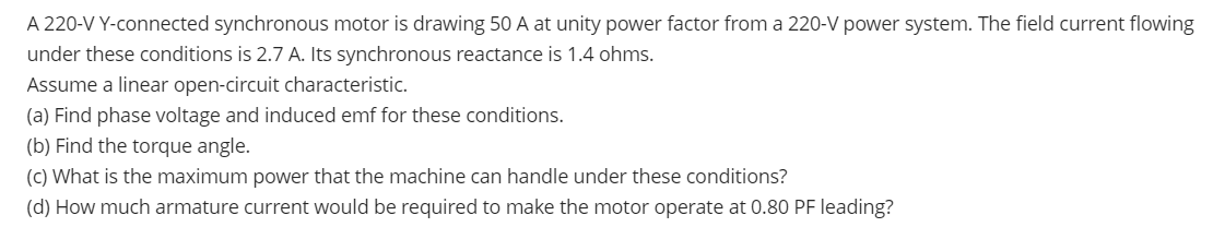 A 220-V Y-connected synchronous motor is drawing 50 A at unity power factor from a 220-V power system. The field current flowing
under these conditions is 2.7 A. Its synchronous reactance is 1.4 ohms.
Assume a linear open-circuit characteristic.
(a) Find phase voltage and induced emf for these conditions.
(b) Find the torque angle.
(c) What is the maximum power that the machine can handle under these conditions?
(d) How much armature current would be required to make the motor operate at 0.80 PF leading?
