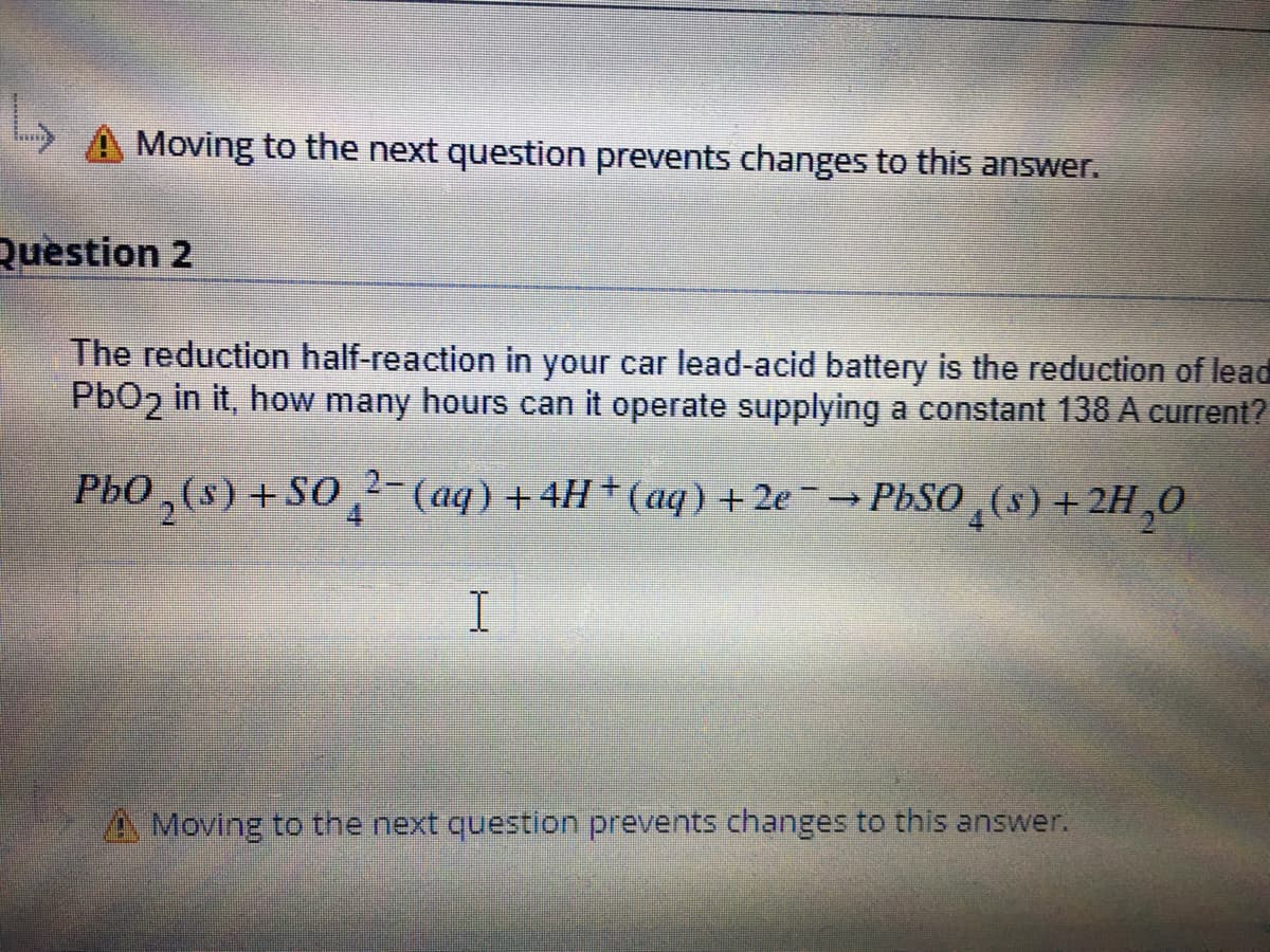 Moving to the next question prevents changes to this answer.
Question 2
The reduction half-reaction in your car lead-acid battery is the reduction of lead
PbO2 in it, how many hours can it operate supplying a constant 138 A current?
PbO,(s) +SO, (aq) +4H+ (aq) + 2e-→PbSO,(s)+2H,0
I
A Moving to the next question prevents changes to this answer.
