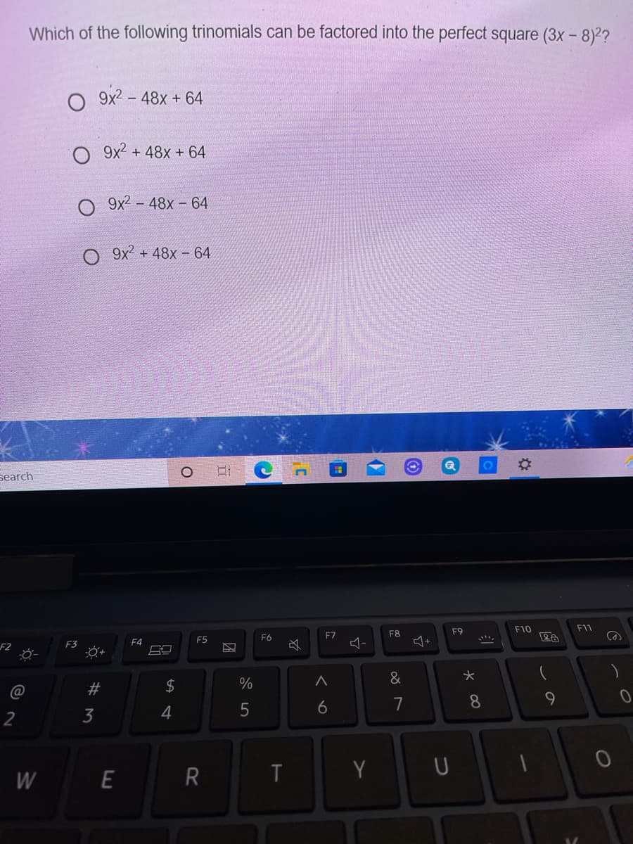 Which of the following trinomials can be factored into the perfect square (3x - 8)2?
9x2
- 48x + 64
O 9x2 + 48x + 64
O 9x2 - 48x - 64
O 9x² + 48x – 64
search
F9
F10
F11
F6
F7
F8
F4
F5
F2
F3
2$
%
&
6
8.
2
3
4
W
R
Y
ンの
E
w #
