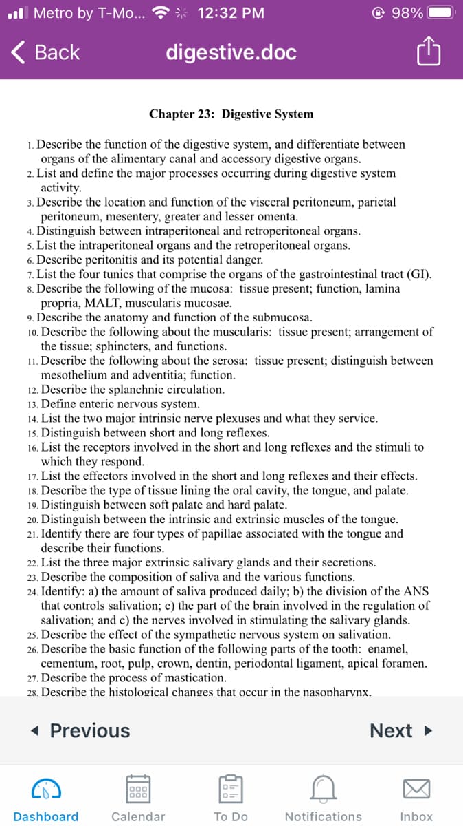 ull Metro by T-Mo...
* 12:32 PM
© 98%
< Вack
digestive.doc
Chapter 23: Digestive System
1. Describe the function of the digestive system, and differentiate between
organs of the alimentary canal and accessory digestive organs.
2. List and define the major processes occurring during digestive system
activity.
3. Describe the location and function of the visceral peritoneum, parietal
peritoneum, mesentery, greater and lesser omenta.
4. Distinguish between intraperitoneal and retroperitoneal organs.
5. List the intraperitoneal organs and the retroperitoneal organs.
6. Describe peritonitis and its potential danger.
7. List the four tunics that comprise the organs of the gastrointestinal tract (GI).
8. Describe the following of the mucosa: tissue present; function, lamina
propria, MALT, muscularis mucosae.
9. Describe the anatomy and function of the submucosa.
10. Describe the following about the muscularis: tissue present; arrangement of
the tissue; sphincters, and functions.
11. Describe the following about the serosa: tissue present; distinguish between
mesothelium and adventitia; function.
12. Describe the splanchnic circulation.
13. Define enteric nervous system.
14. List the two major intrinsic nerve plexuses and what they service.
15. Distinguish between short and long reflexes.
16. List the receptors involved in the short and long reflexes and the stimuli to
which they respond.
17. List the effectors involved in the short and long reflexes and their effects.
18. Describe the type of tissue lining the oral cavity, the tongue, and palate.
19. Distinguish between soft palate and hard palate.
20. Distinguish between the intrinsic and extrinsic muscles of the tongue.
21. Identify there are four types of papillae associated with the tongue and
describe their functions.
22. List the three major extrinsic salivary glands and their secretions.
23. Describe the composition of saliva and the various functions.
24. Identify: a) the amount of saliva produced daily; b) the division of the ANS
that controls salivation; c) the part of the brain involved in the regulation of
salivation; and c) the nerves involved in stimulating the salivary glands.
25. Describe the effect of the sympathetic nervous system on salivation.
26. Describe the basic function of the following parts of the tooth: enamel,
cementum, root, pulp, crown, dentin, periodontal ligament, apical foramen.
27. Describe the process of mastication.
28. Describe the histological changes that occur in the nasopharvnx.
« Previous
Next >
000
000
Dashboard
Calendar
To Do
Notifications
Inbox

