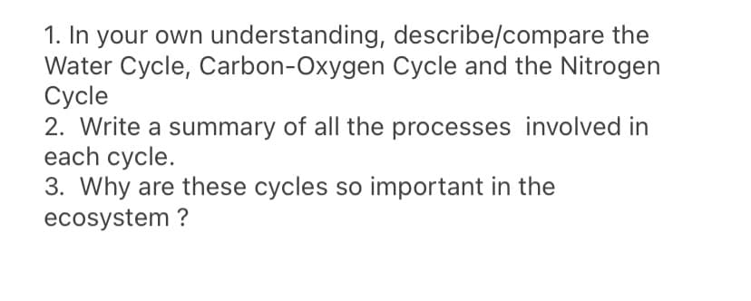 1. In your own understanding, describe/compare the
Water Cycle, Carbon-Oxygen Cycle and the Nitrogen
Сycle
2. Write a summary of all the processes involved in
each cycle.
3. Why are these cycles so important in the
ecosystem ?
