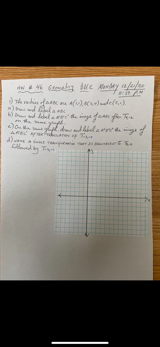 HW # 46 Geometay DUE Menday 12/21/20
) The venticas of A ABC
/1: 59 P.M
are A(1), 8(3,4) ande(5,1).
a) Draw and labels ABC
b) Draw and label o A'BIC' the inage of DABC ofer Ta-2
on the same
c) On the same
A A'B'C' AFTEROTRANSLATION OF T-3,-4
d) NAME A SINGLE TRANSFORMATIon THAT IS EQUIVALENT To T-2
cgraph.
glaph, draw and labels A'b'c" the sinage of
followed by Ts,ris
