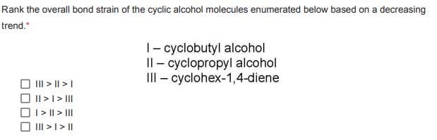 Rank the overall bond strain of the cyclic alcohol molecules enumerated below based on a decreasing
trend."
I-cyclobutyl alcohol
Il-cyclopropyl alcohol
III - cyclohex-1,4-diene
||| > || > |
|| > | > |||
I> || > |||
||| > | > ||