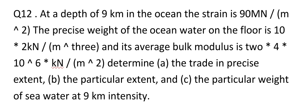 *
Q12. At a depth of 9 km in the ocean the strain is 90MN / (m
^ 2) The precise weight of the ocean water on the floor is 10
* 2kN / (m^ three) and its average bulk modulus is two * 4
10^6 * kN/(m ^ 2) determine (a) the trade in precise
extent, (b) the particular extent, and (c) the particular weight
of sea water at 9 km intensity.