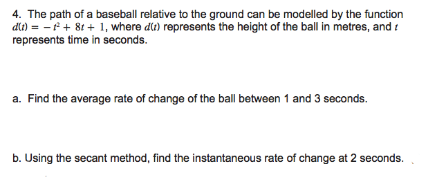 4. The path of a baseball relative to the ground can be modelled by the function
dt) = – f + 8t + 1, where dlt) represents the height of the ball in metres, and t
represents time in seconds.
a. Find the average rate of change of the ball between 1 and 3 seconds.
b. Using the secant method, find the instantaneous rate of change at 2 seconds.
