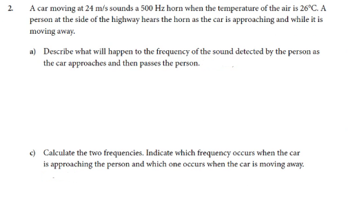A car moving at 24 m/s sounds a 500 Hz horn when the temperature of the air is 26°C. A
person at the side of the highway hears the horn as the car is approaching and while it is
2.
moving away.
a) Describe what will happen to the frequency of the sound detected by the person as
the car approaches and then passes the person.
c) Calculate the two frequencies. Indicate which frequency occurs when the car
is approaching the person and which one occurs when the car is moving away.
