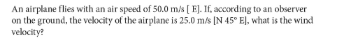 An airplane flies with an air speed of 50.0 m/s [ E]. If, according to an observer
on the ground, the velocity of the airplane is 25.0 m/s [N 45° E], what is the wind
velocity?
