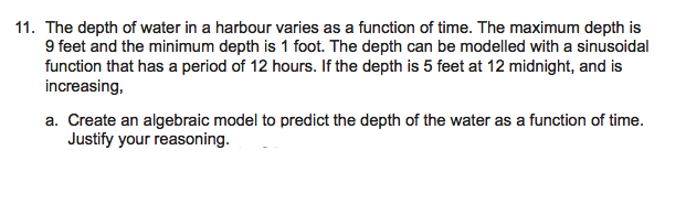 11. The depth of water in a harbour varies as a function of time. The maximum depth is
9 feet and the minimum depth is 1 foot. The depth can be modelled with a sinusoidal
function that has a period of 12 hours. If the depth is 5 feet at 12 midnight, and is
increasing,
a. Create an algebraic model to predict the depth of the water as a function of time.
Justify your reasoning.
