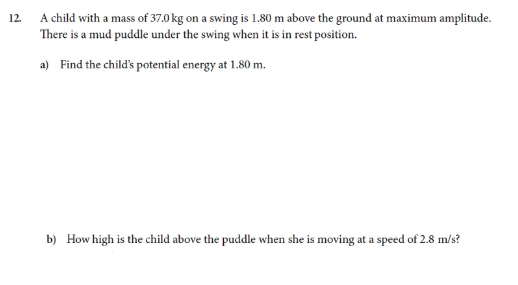 12.
A child with a mass of 37.0 kg on a swing is 1.80 m above the ground at maximum amplitude.
There is a mud puddle under the swing when it is in rest position.
a) Find the child's potential energy at 1.80 m.
b) How high is the child above the puddle when she is moving at a speed of 2.8 m/s?
