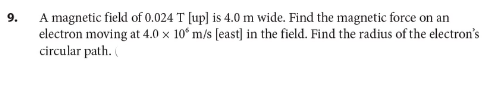 A magnetic field of 0.024 T [up] is 4.0 m wide. Find the magnetic force on an
electron moving at 4.0 x 10° m/s [east) in the field. Find the radius of the electron's
circular path.
9.
