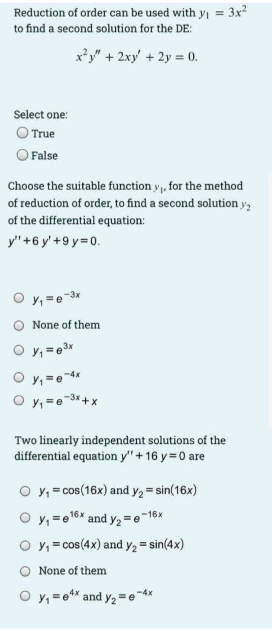 Reduction of order can be used with yi 3x2
to find a second solution for the DE:
x*y" + 2xy' + 2y = 0.
%3D
Select one:
O True
False
Choose the suitable function y, for the method
of reduction of order, to find a second solution y,
of the differential equation:
y" +6 y'+9 y=D0.
-3x
None of them
O y, = e3x
O y, = e-4x
O y, = e-3x+ x
Two linearly independent solutions of the
differential equation y"+ 16 y= 0 are
O y, = cos(16x) and y2 = sin(16x)
-16x
O y, =e16X and y2 = e
O y, = cos(4x) and y, = sin(4x)
None of them
-4x
y, =e** and y2 = e
