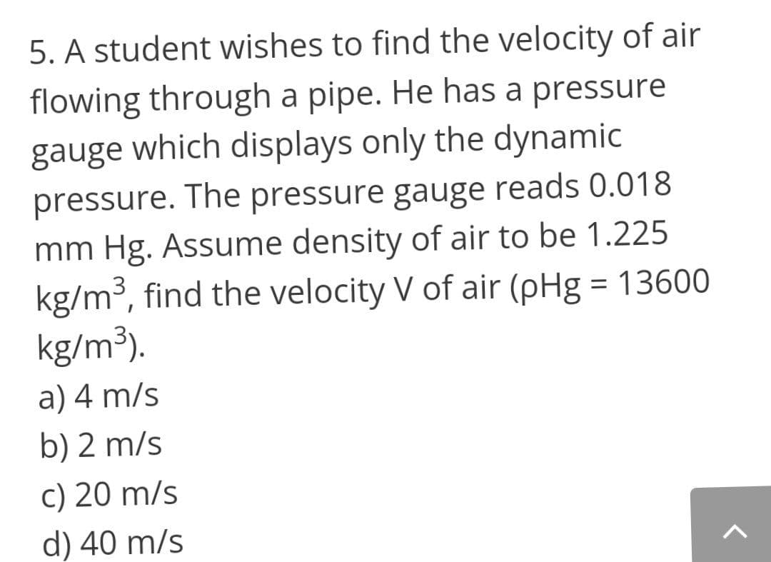 5. A student wishes to find the velocity of air
flowing through a pipe. He has a pressure
gauge which displays only the dynamic
pressure. The pressure gauge reads 0.018
mm Hg. Assume density of air to be 1.225
kg/m³, find the velocity V of air (pHg = 13600
kg/m³).
%3D
a) 4 m/s
b) 2 m/s
c) 20 m/s
d) 40 m/s
