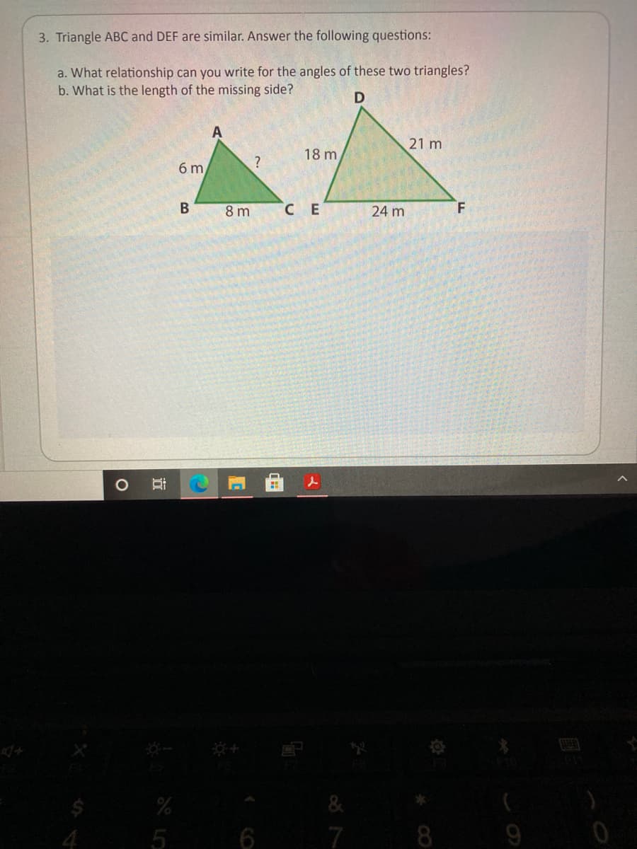 3. Triangle ABC and DEF are similar. Answer the following questions:
a. What relationship can you write for the angles of these two triangles?
b. What is the length of the missing side?
21 m
18 m
6 m
8 m
CE
24 m
5
7
8
近
