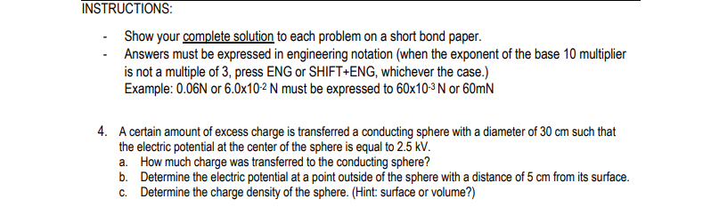 INSTRUCTIONS:
Show your complete solution to each problem on a short bond paper.
Answers must be expressed in engineering notation (when the exponent of the base 10 multiplier
is not a multiple of 3, press ENG or SHIFT+ENG, whichever the case.)
Example: 0.06N or 6.0x10-2 N must be expressed to 60x10-3 N or 60mN
4. A certain amount of excess charge is transferred a conducting sphere with a diameter of 30 cm such that
the electric potential at the center of the sphere is equal to 2.5 kV.
a. How much charge was transferred to the conducting sphere?
b. Determine the electric potential at a point outside of the sphere with a distance of 5 cm from its surface.
c. Determine the charge density of the sphere. (Hint: surface or volume?)
