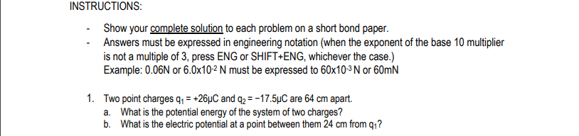 INSTRUCTIONS:
Show your complete solution to each problem on a short bond paper.
Answers must be expressed in engineering notation (when the exponent of the base 10 multiplier
is not a multiple of 3, press ENG or SHIFT+ENG, whichever the case.)
Example: 0.06N or 6.0x10-2 N must be expressed to 60x10-3 N or 60mN
1. Two point charges q, = +26µC and q2 = -17.5µC are 64 cm apart.
a. What is the potential energy of the system of two charges?
b. What is the electric potential at a point between them 24 cm from q1?
