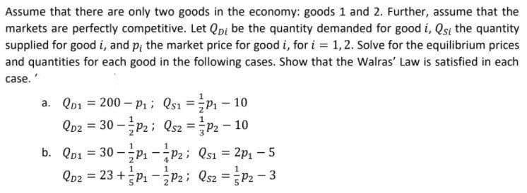 Assume that there are only two goods in the economy: goods 1 and 2. Further, assume that the
markets are perfectly competitive. Let Qpi be the quantity demanded for good i, Qsi the quantity
supplied for good i, and p, the market price for good i, for i = 1,2. Solve for the equilibrium prices
and quantities for each good in the following cases. Show that the Walras' Law is satisfied in each
case.'
a. Qp1 = 200 - P1; Qs1 =P1 – 10
%3D
%3D
Qp2 = 30 -P2; Qsz =P2- 10
%3D
%3D
b. Qp1 = 30 –P1 -P2; Qs1 = 2p1 - 5
Qp2 = 23 +P1 -P2; Qs2 =P2 - 3
%3D
