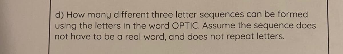 d) How many different three letter sequences can be formed
using the letters in the word OPTIC. Assume the sequence does
not have to be a real word, and does not repeat letters.
