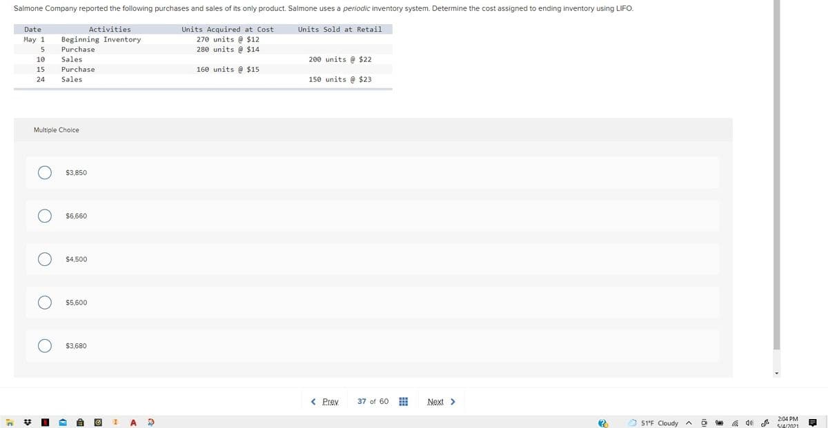 Salmone Company reported the following purchases and sales of its only product. Salmone uses a periodic inventory system. Determine the cost assigned to ending inventory using LIFO.
Activities
Units Acquired at Cost
270 units @ $12
280 units @ $14
Date
Units Sold at Retail
May 1
Beginning Inventory
5
Purchase
10
Sales
200 units @ $22
15
Purchase
160 units @ $15
24
Sales
150 units @ $23
Multiple Choice
$3,850
$6,660
$4,500
$5,600
$3,680
< Prev
37 of 60
Next >
2:04 PM
梦
N
51°F Cloudy ^
a 4)
5/4/2021
